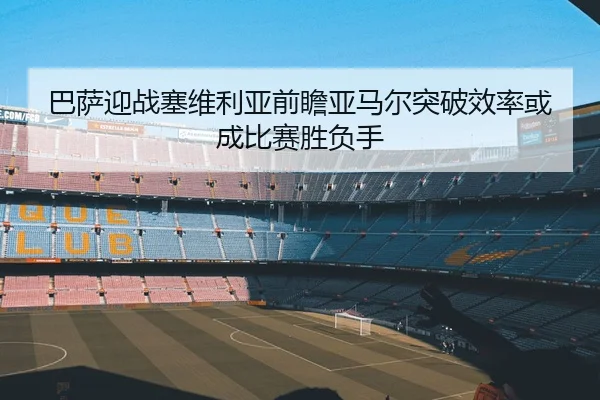 巴萨迎战塞维利亚前瞻亚马尔突破效率或成比赛胜负手